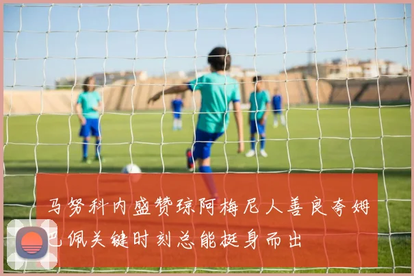 马努科内盛赞琼阿梅尼人善良夸姆巴佩关键时刻总能挺身而出