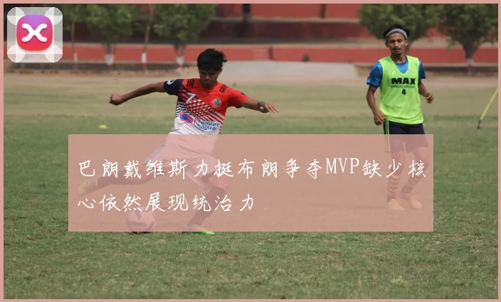巴朗戴维斯力挺布朗争夺MVP缺少核心依然展现统治力