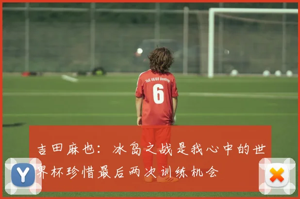 吉田麻也：冰岛之战是我心中的世界杯珍惜最后两次训练机会
