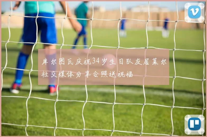库尔图瓦庆祝34岁生日队友居莱尔社交媒体分享合照送祝福