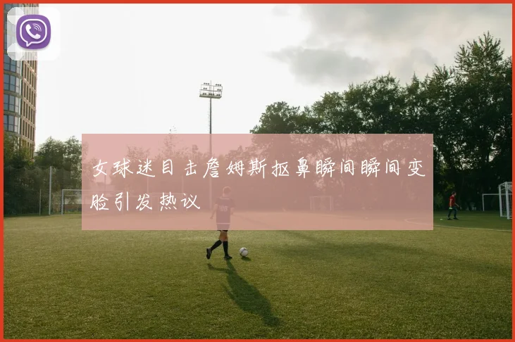 女球迷目击詹姆斯抠鼻瞬间瞬间变脸引发热议