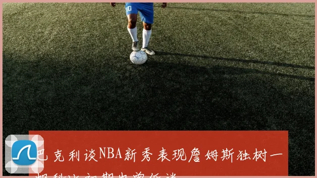 巴克利谈NBA新秀表现詹姆斯独树一帜科比初期也曾低迷