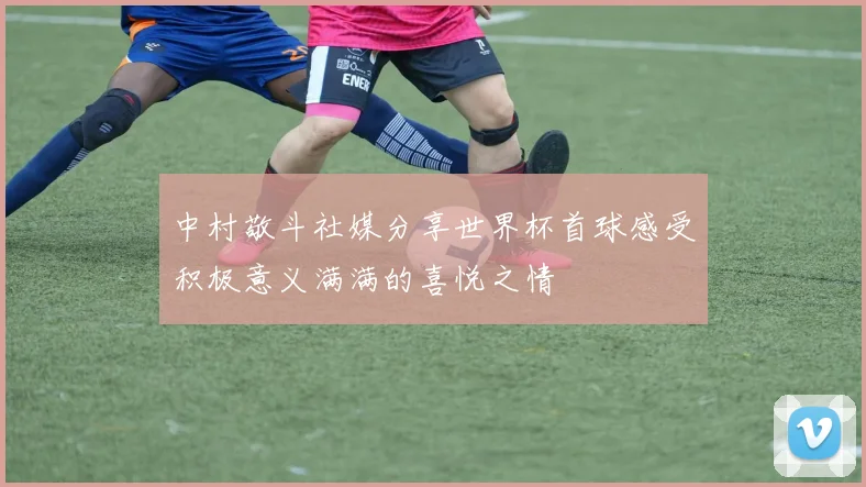 中村敬斗社媒分享世界杯首球感受积极意义满满的喜悦之情