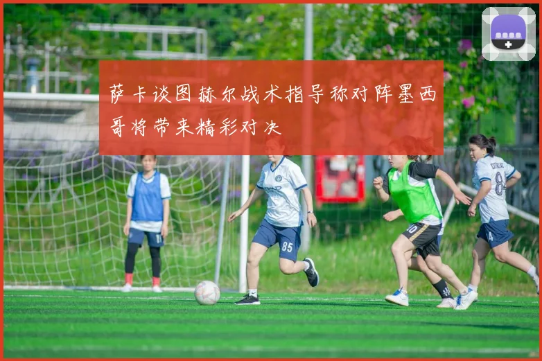 萨卡谈图赫尔战术指导称对阵墨西哥将带来精彩对决