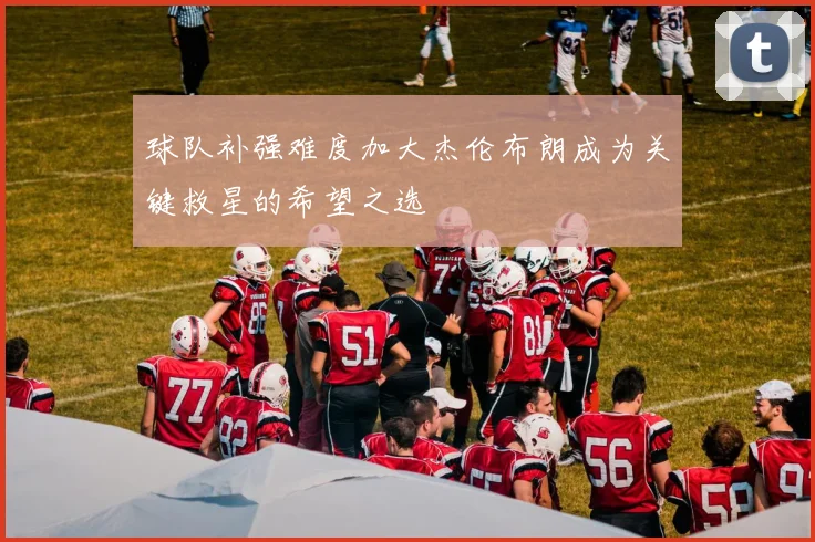 球队补强难度加大杰伦布朗成为关键救星的希望之选