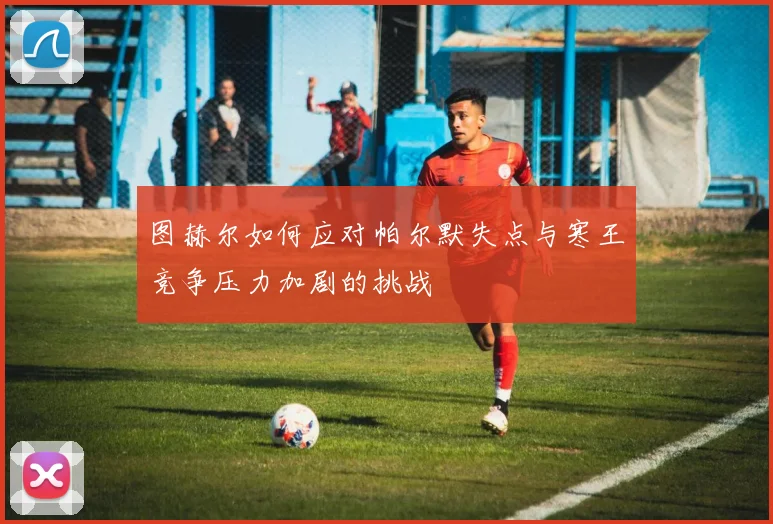 图赫尔如何应对帕尔默失点与寒王竞争压力加剧的挑战