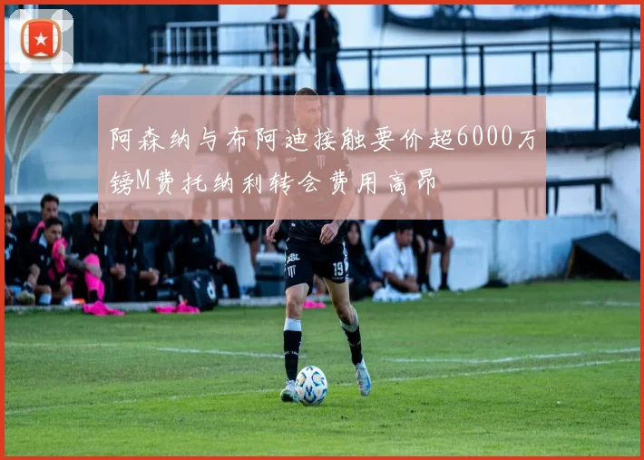 阿森纳与布阿迪接触要价超6000万镑M费托纳利转会费用高昂