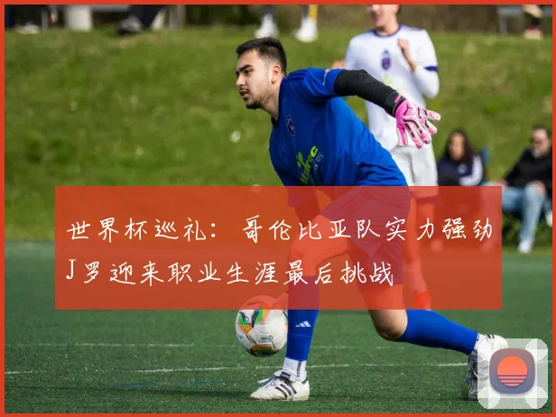 世界杯巡礼：哥伦比亚队实力强劲J罗迎来职业生涯最后挑战