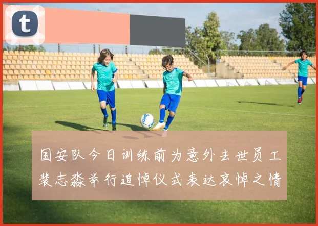 国安队今日训练前为意外去世员工裴志淼举行追悼仪式表达哀悼之情
