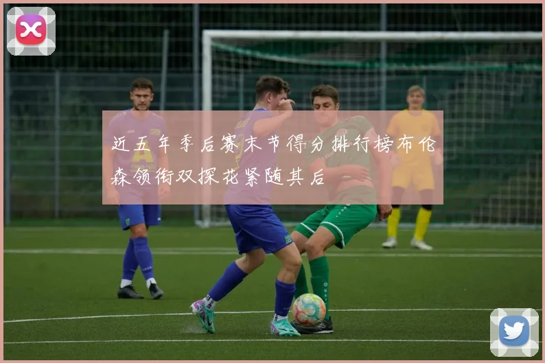 近五年季后赛末节得分排行榜布伦森领衔双探花紧随其后