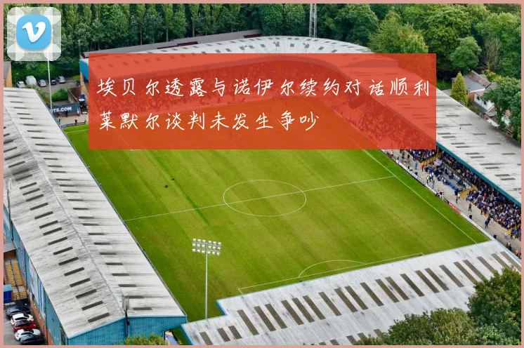 埃贝尔透露与诺伊尔续约对话顺利莱默尔谈判未发生争吵