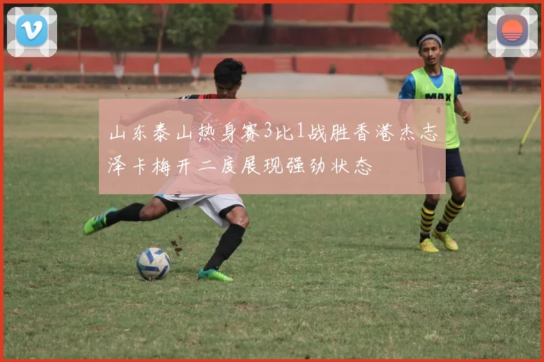 山东泰山热身赛3比1战胜香港杰志泽卡梅开二度展现强劲状态
