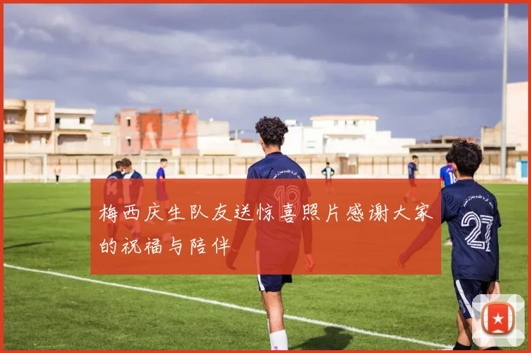 梅西庆生队友送惊喜照片感谢大家的祝福与陪伴