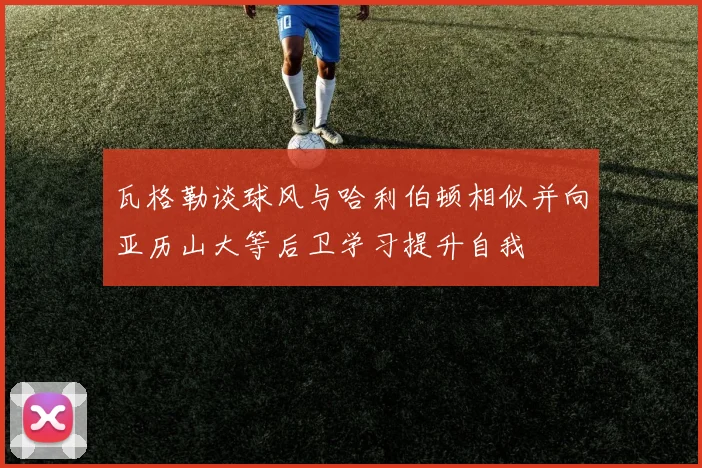 瓦格勒谈球风与哈利伯顿相似并向亚历山大等后卫学习提升自我