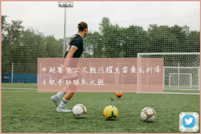 中超赛场三叉戟闪耀克雷桑瓦科泽卡联手助球队大胜